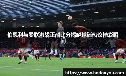 伯恩利与曼联激战正酣比分揭晓球迷热议精彩瞬间
